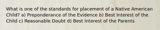 What is one of the standards for placement of a Native American Child? a) Preponderance of the Evidence b) Best Interest of the Child c) Reasonable Doubt d) Best Interest of the Parents