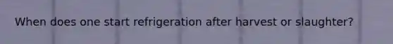 When does one start refrigeration after harvest or slaughter?