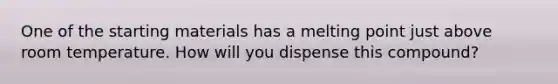 One of the starting materials has a melting point just above room temperature. How will you dispense this compound?