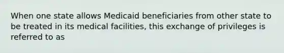 When one state allows Medicaid beneficiaries from other state to be treated in its medical facilities, this exchange of privileges is referred to as