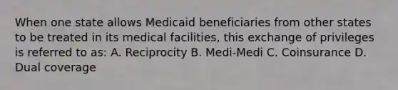 When one state allows Medicaid beneficiaries from other states to be treated in its medical facilities, this exchange of privileges is referred to as: A. Reciprocity B. Medi-Medi C. Coinsurance D. Dual coverage