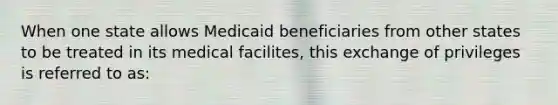 When one state allows Medicaid beneficiaries from other states to be treated in its medical facilites, this exchange of privileges is referred to as: