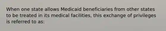 When one state allows Medicaid beneficiaries from other states to be treated in its medical facilities, this exchange of privileges is referred to as: