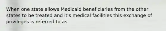 When one state allows Medicaid beneficiaries from the other states to be treated and it's medical facilities this exchange of privileges is referred to as