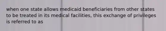 when one state allows medicaid beneficiaries from other states to be treated in its medical facilities, this exchange of privileges is referred to as