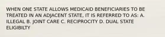 WHEN ONE STATE ALLOWS MEDICAID BENEFICIARIES TO BE TREATED IN AN ADJACENT STATE, IT IS REFERRED TO AS: A. ILLEGAL B. JOINT CARE C. RECIPROCITY D. DUAL STATE ELIGIBILTY