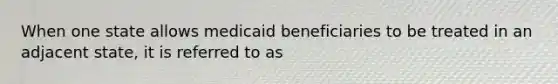 When one state allows medicaid beneficiaries to be treated in an adjacent state, it is referred to as