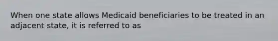 When one state allows Medicaid beneficiaries to be treated in an adjacent state, it is referred to as