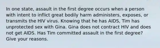 In one state, assault in the first degree occurs when a person with intent to inflict great bodily harm administers, exposes, or transmits the HIV virus. Knowing that he has AIDS, Tim has unprotected sex with Gina. Gina does not contract HIV and does not get AIDS. Has Tim committed assault in the first degree? Give your reasons.