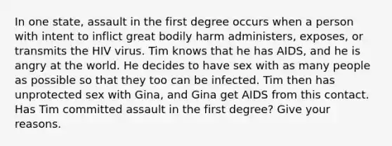 In one state, assault in the first degree occurs when a person with intent to inflict great bodily harm administers, exposes, or transmits the HIV virus. Tim knows that he has AIDS, and he is angry at the world. He decides to have sex with as many people as possible so that they too can be infected. Tim then has unprotected sex with Gina, and Gina get AIDS from this contact. Has Tim committed assault in the first degree? Give your reasons.