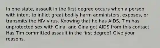 In one state, assault in the first degree occurs when a person with intent to inflict great bodily harm administers, exposes, or transmits the HIV virus. Knowing that he has AIDS, Tim has unprotected sex with Gina, and Gina get AIDS from this contact. Has Tim committed assault in the first degree? Give your reasons.