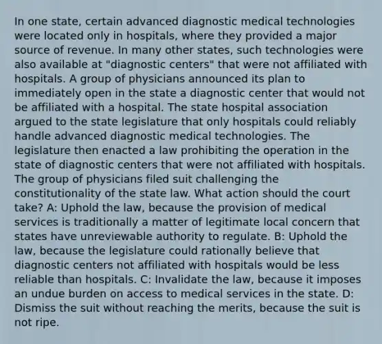 In one state, certain advanced diagnostic medical technologies were located only in hospitals, where they provided a major source of revenue. In many other states, such technologies were also available at "diagnostic centers" that were not affiliated with hospitals. A group of physicians announced its plan to immediately open in the state a diagnostic center that would not be affiliated with a hospital. The state hospital association argued to the state legislature that only hospitals could reliably handle advanced diagnostic medical technologies. The legislature then enacted a law prohibiting the operation in the state of diagnostic centers that were not affiliated with hospitals. The group of physicians filed suit challenging the constitutionality of the state law. What action should the court take? A: Uphold the law, because the provision of medical services is traditionally a matter of legitimate local concern that states have unreviewable authority to regulate. B: Uphold the law, because the legislature could rationally believe that diagnostic centers not affiliated with hospitals would be less reliable than hospitals. C: Invalidate the law, because it imposes an undue burden on access to medical services in the state. D: Dismiss the suit without reaching the merits, because the suit is not ripe.