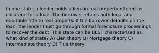 In one state, a lender holds a lien on real property offered as collateral for a loan. The borrower retains both legal and equitable title to real property. If the borrower defaults on the loan, the lender must go through formal foreclosure proceedings to recover the debt. This state can be BEST characterized as what kind of state? A) Lien theory B) Mortgage theory C) Intermediate theory D) Title theory