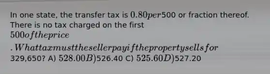 In one state, the transfer tax is 0.80 per500 or fraction thereof. There is no tax charged on the first 500 of the price. What tax must the seller pay if the property sells for329,650? A) 528.00 B)526.40 C) 525.60 D)527.20