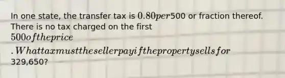 In one state, the transfer tax is 0.80 per500 or fraction thereof. There is no tax charged on the first 500 of the price. What tax must the seller pay if the property sells for329,650?