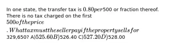 In one state, the transfer tax is 0.80 per500 or fraction thereof. There is no tax charged on the first 500 of the price. What tax must the seller pay if the property sells for329,650? A)525.60 B)526.40 C)527.20 D)528.00