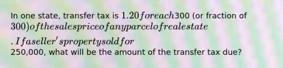 In one state, transfer tax is 1.20 for each300 (or fraction of 300) of the sales price of any parcel of real estate. If a seller's property sold for250,000, what will be the amount of the transfer tax due?