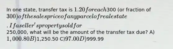 In one state, transfer tax is 1.20 for each300 (or fraction of 300) of the sales price of any parcel of real estate. If a seller's property sold for250,000, what will be the amount of the transfer tax due? A)1,000.80 B)1,250.50 C)97.00 D)999.99