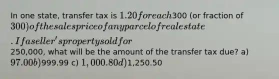 In one state, transfer tax is 1.20 for each300 (or fraction of 300) of the sales price of any parcel of real estate. If a seller's property sold for250,000, what will be the amount of the transfer tax due? a) 97.00 b)999.99 c) 1,000.80 d)1,250.50