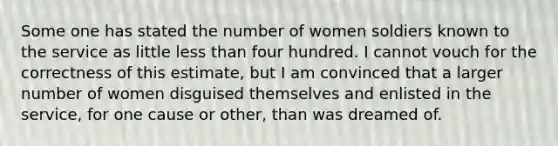 Some one has stated the number of women soldiers known to the service as little less than four hundred. I cannot vouch for the correctness of this estimate, but I am convinced that a larger number of women disguised themselves and enlisted in the service, for one cause or other, than was dreamed of.