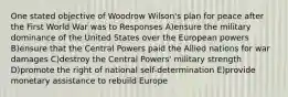 One stated objective of Woodrow Wilson's plan for peace after the First World War was to Responses A)ensure the military dominance of the United States over the European powers B)ensure that the Central Powers paid the Allied nations for war damages C)destroy the Central Powers' military strength D)promote the right of national self-determination E)provide monetary assistance to rebuild Europe