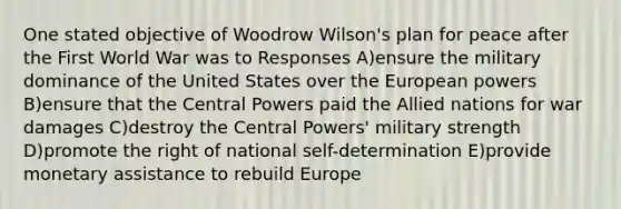 One stated objective of Woodrow Wilson's plan for peace after the First World War was to Responses A)ensure the military dominance of the United States over the European powers B)ensure that the Central Powers paid the Allied nations for war damages C)destroy the Central Powers' military strength D)promote the right of national self-determination E)provide monetary assistance to rebuild Europe