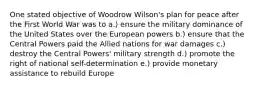 One stated objective of Woodrow Wilson's plan for peace after the First World War was to a.) ensure the military dominance of the United States over the European powers b.) ensure that the Central Powers paid the Allied nations for war damages c.) destroy the Central Powers' military strength d.) promote the right of national self-determination e.) provide monetary assistance to rebuild Europe