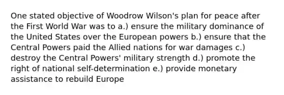 One stated objective of Woodrow Wilson's plan for peace after the First World War was to a.) ensure the military dominance of the United States over the European powers b.) ensure that the Central Powers paid the Allied nations for war damages c.) destroy the Central Powers' military strength d.) promote the right of national self-determination e.) provide monetary assistance to rebuild Europe