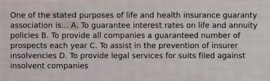 One of the stated purposes of life and health insurance guaranty association is... A. To guarantee interest rates on life and annuity policies B. To provide all companies a guaranteed number of prospects each year C. To assist in the prevention of insurer insolvencies D. To provide legal services for suits filed against insolvent companies