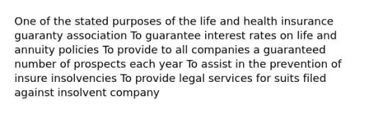 One of the stated purposes of the life and health insurance guaranty association To guarantee interest rates on life and annuity policies To provide to all companies a guaranteed number of prospects each year To assist in the prevention of insure insolvencies To provide legal services for suits filed against insolvent company