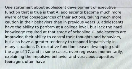 One statement about adolescent development of executive function that is true is that A. adolescents become much more aware of the consequences of their actions, taking much more caution in their behaviors than in previous years B. adolescents have the ability to perform at a college level, but lack the hard knowledge required at that stage of schooling C. adolescents are improving their ability to control their thoughts and behaviors, but also have a greater tendency to respond impassively in many situations D. executive function ceases developing until the age of 17, and in some cases, even regresses momentarily, explaining the impulsive behavior and voracious appetites teenagers often have