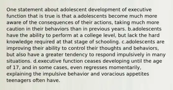 One statement about adolescent development of executive function that is true is that a.adolescents become much more aware of the consequences of their actions, taking much more caution in their behaviors than in previous years. b.adolescents have the ability to perform at a college level, but lack the hard knowledge required at that stage of schooling. c.adolescents are improving their ability to control their thoughts and behaviors, but also have a greater tendency to respond impulsively in many situations. d.executive function ceases developing until the age of 17, and in some cases, even regresses momentarily, explaining the impulsive behavior and voracious appetites teenagers often have.