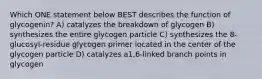 Which ONE statement below BEST describes the function of glycogenin? A) catalyzes the breakdown of glycogen B) synthesizes the entire glycogen particle C) synthesizes the 8-glucosyl-residue glycogen primer located in the center of the glycogen particle D) catalyzes a1,6-linked branch points in glycogen