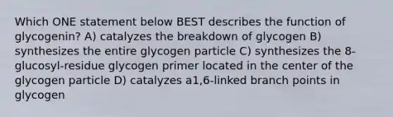 Which ONE statement below BEST describes the function of glycogenin? A) catalyzes the breakdown of glycogen B) synthesizes the entire glycogen particle C) synthesizes the 8-glucosyl-residue glycogen primer located in the center of the glycogen particle D) catalyzes a1,6-linked branch points in glycogen