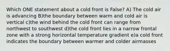 Which ONE statement about a cold front is False? A) The cold air is advancing B)the boundary between warm and cold air is vertical c)the wind behind the cold front can range from northwest to southwest d)the cold front lies in a narrow frontal zone with a strong horizontal temperature gradient e)a cold front indicates the boundary between warmer and colder airmasses