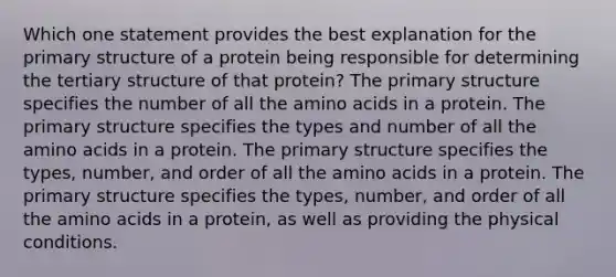 Which one statement provides the best explanation for the primary structure of a protein being responsible for determining the tertiary structure of that protein? The primary structure specifies the number of all the amino acids in a protein. The primary structure specifies the types and number of all the amino acids in a protein. The primary structure specifies the types, number, and order of all the amino acids in a protein. The primary structure specifies the types, number, and order of all the amino acids in a protein, as well as providing the physical conditions.