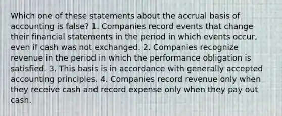 Which one of these statements about the accrual basis of accounting is false? 1. Companies record events that change their financial statements in the period in which events occur, even if cash was not exchanged. 2. Companies recognize revenue in the period in which the performance obligation is satisfied. 3. This basis is in accordance with generally accepted accounting principles. 4. Companies record revenue only when they receive cash and record expense only when they pay out cash.