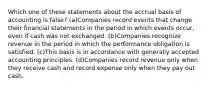 Which one of these statements about the accrual basis of accounting is false? (a)Companies record events that change their financial statements in the period in which events occur, even if cash was not exchanged. (b)Companies recognize revenue in the period in which the performance obligation is satisfied. (c)This basis is in accordance with generally accepted accounting principles. (d)Companies record revenue only when they receive cash and record expense only when they pay out cash.