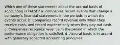 Which one of these statements about the accrual basis of accounting is FALSE? a. companies record events that change a company's financial statements in the periods in which the events occur. b. Companies record revenue only when they receive cash, and record expense only when they pay out cash. c. Companies recognize revenue in the period in which the performance obligation is satisfied. d. Accural-basis is in accord with generally accepted accounting principles.