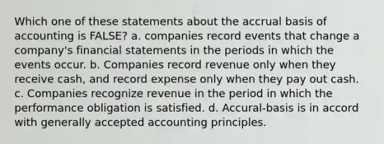 Which one of these statements about the accrual basis of accounting is FALSE? a. companies record events that change a company's financial statements in the periods in which the events occur. b. Companies record revenue only when they receive cash, and record expense only when they pay out cash. c. Companies recognize revenue in the period in which the performance obligation is satisfied. d. Accural-basis is in accord with generally accepted accounting principles.