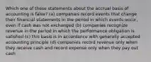 Which one of these statements about the accrual basis of accounting is false? (a) companies record events that change their financial statements in the period in which events occur, even if cash was not exchanged (b) companies recognize revenue in the period in which the performance obligation is satisfied (c) this basis is in accordance with generally accepted accounting principle (d) companies record revenue only when they receive cash and record expense only when they pay out cash