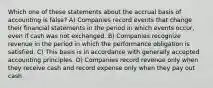 Which one of these statements about the accrual basis of accounting is false? A) Companies record events that change their financial statements in the period in which events occur, even if cash was not exchanged. B) Companies recognize revenue in the period in which the performance obligation is satisfied. C) This basis is in accordance with generally accepted accounting principles. D) Companies record revenue only when they receive cash and record expense only when they pay out cash