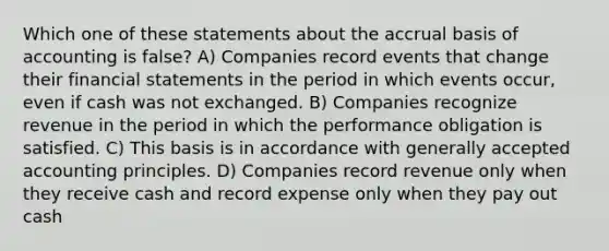 Which one of these statements about the accrual basis of accounting is false? A) Companies record events that change their financial statements in the period in which events occur, even if cash was not exchanged. B) Companies recognize revenue in the period in which the performance obligation is satisfied. C) This basis is in accordance with generally accepted accounting principles. D) Companies record revenue only when they receive cash and record expense only when they pay out cash