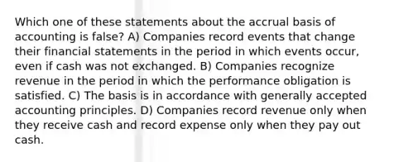 Which one of these statements about the accrual basis of accounting is false? A) Companies record events that change their <a href='https://www.questionai.com/knowledge/kFBJaQCz4b-financial-statements' class='anchor-knowledge'>financial statements</a> in the period in which events occur, even if cash was not exchanged. B) Companies recognize revenue in the period in which the performance obligation is satisfied. C) The basis is in accordance with <a href='https://www.questionai.com/knowledge/kwjD9YtMH2-generally-accepted-accounting-principles' class='anchor-knowledge'>generally accepted accounting principles</a>. D) Companies record revenue only when they receive cash and record expense only when they pay out cash.