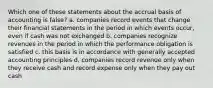 Which one of these statements about the accrual basis of accounting is false? a. companies record events that change their financial statements in the period in which events occur, even if cash was not exchanged b. companies recognize revenues in the period in which the performance obligation is satisfied c. this basis is in accordance with generally accepted accounting principles d. companies record revenue only when they receive cash and record expense only when they pay out cash