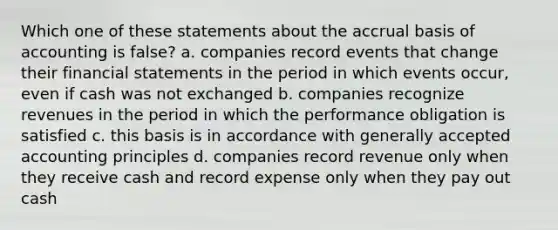 Which one of these statements about the accrual basis of accounting is false? a. companies record events that change their financial statements in the period in which events occur, even if cash was not exchanged b. companies recognize revenues in the period in which the performance obligation is satisfied c. this basis is in accordance with generally accepted accounting principles d. companies record revenue only when they receive cash and record expense only when they pay out cash