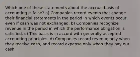 Which one of these statements about the accrual basis of accounting is false? a) Companies record events that change their financial statements in the period in which events occur, even if cash was not exchanged. b) Companies recognize revenue in the period in which the performance obligation is satisfied. c) This basis is in accord with generally accepted accounting principles. d) Companies record revenue only when they receive cash, and record expense only when they pay out cash.