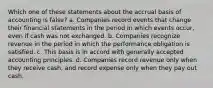 Which one of these statements about the accrual basis of accounting is false? a. Companies record events that change their financial statements in the period in which events occur, even if cash was not exchanged. b. Companies recognize revenue in the period in which the performance obligation is satisfied. c. This basis is in accord with generally accepted accounting principles. d. Companies record revenue only when they receive cash, and record expense only when they pay out cash.