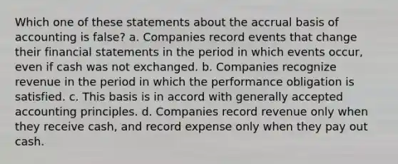 Which one of these statements about the accrual basis of accounting is false? a. Companies record events that change their financial statements in the period in which events occur, even if cash was not exchanged. b. Companies recognize revenue in the period in which the performance obligation is satisfied. c. This basis is in accord with generally accepted accounting principles. d. Companies record revenue only when they receive cash, and record expense only when they pay out cash.