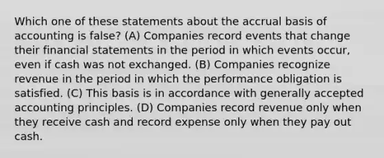 Which one of these statements about the accrual basis of accounting is false? (A) Companies record events that change their <a href='https://www.questionai.com/knowledge/kFBJaQCz4b-financial-statements' class='anchor-knowledge'>financial statements</a> in the period in which events occur, even if cash was not exchanged. (B) Companies recognize revenue in the period in which the performance obligation is satisfied. (C) This basis is in accordance with <a href='https://www.questionai.com/knowledge/kwjD9YtMH2-generally-accepted-accounting-principles' class='anchor-knowledge'>generally accepted accounting principles</a>. (D) Companies record revenue only when they receive cash and record expense only when they pay out cash.